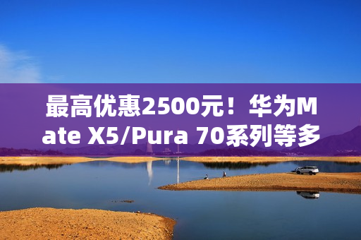 最高优惠2500元！华为Mate X5/Pura 70系列等多款高端手机降价