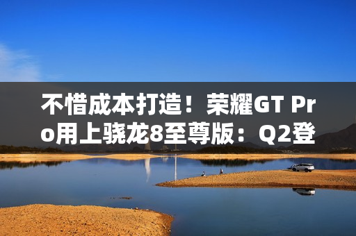 不惜成本打造！荣耀GT Pro用上骁龙8至尊版：Q2登场