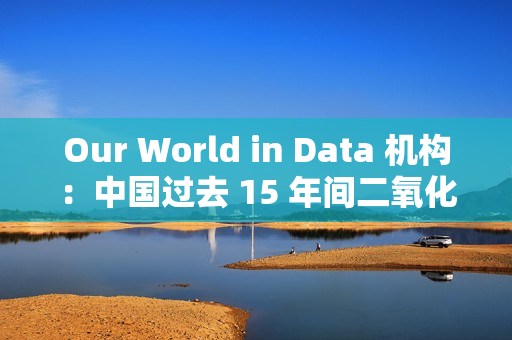 Our World in Data 机构：中国过去 15 年间二氧化硫排放量减少三分之二以上