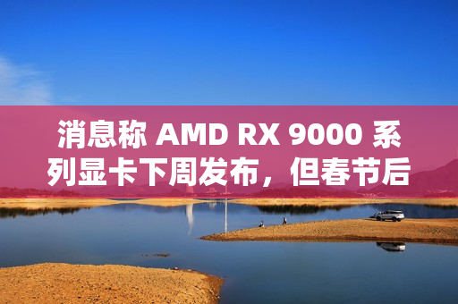 消息称 AMD RX 9000 系列显卡下周发布，但春节后才会陆续售卖
