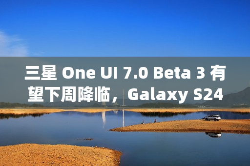 三星 One UI 7.0 Beta 3 有望下周降临，Galaxy S24 系列手机用户翘首以盼