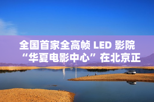 全国首家全高帧 LED 影院“华夏电影中心”在北京正式落成