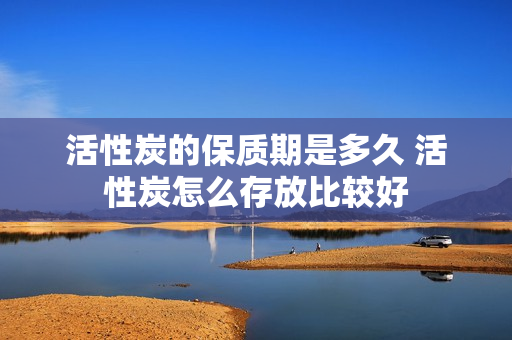 活性炭的保质期是多久 活性炭怎么存放比较好