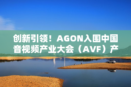 创新引领！AGON入围中国音视频产业大会（AVF）产品技术创新指南