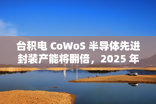 台积电 CoWoS 半导体先进封装产能将翻倍，2025 年剑指 7.5 万片 / 月