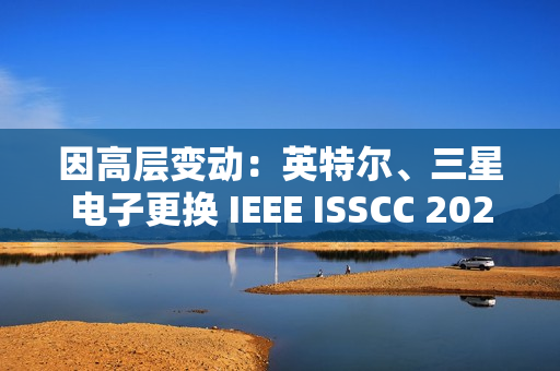 因高层变动：英特尔、三星电子更换 IEEE ISSCC 2025 全体会议演讲人