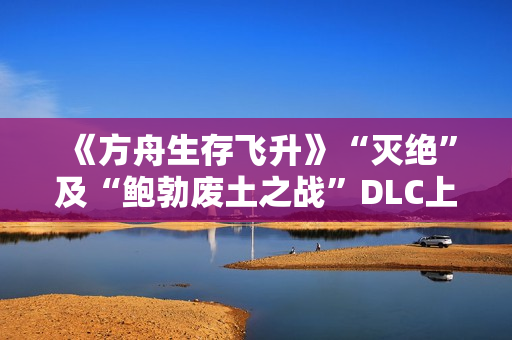 《方舟生存飞升》“灭绝”及“鲍勃废土之战”DLC上线，在线人数增长62%