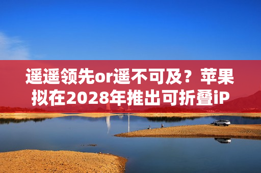 遥遥领先or遥不可及？苹果拟在2028年推出可折叠iPad