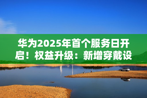 华为2025年首个服务日开启！权益升级：新增穿戴设备免费贴膜等