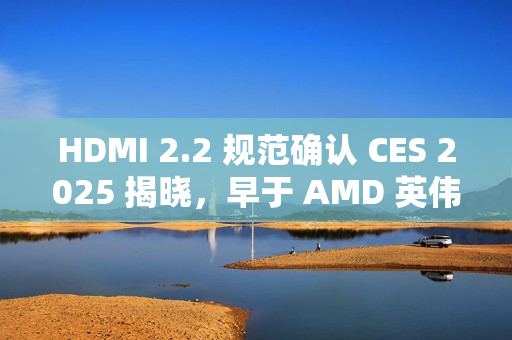 HDMI 2.2 规范确认 CES 2025 揭晓，早于 AMD 英伟达新显卡发布时间