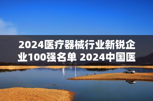 2024医疗器械行业新锐企业100强名单 2024中国医疗器械行业100强榜单
