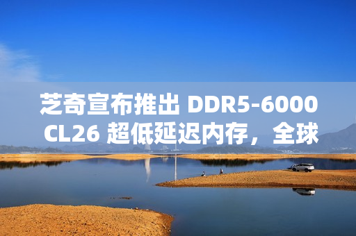 芝奇宣布推出 DDR5-6000 CL26 超低延迟内存，全球首发 2x32GB 大容量套装