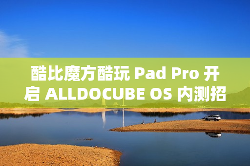 酷比魔方酷玩 Pad Pro 开启 ALLDOCUBE OS 内测招募，新增查找平板定位、远程锁机等功能