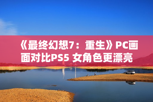 《最终幻想7：重生》PC画面对比PS5 女角色更漂亮
