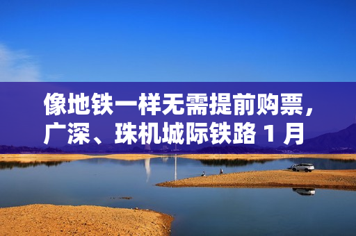 像地铁一样无需提前购票，广深、珠机城际铁路 1 月 5 日起实施“车票当日一次有效”举措