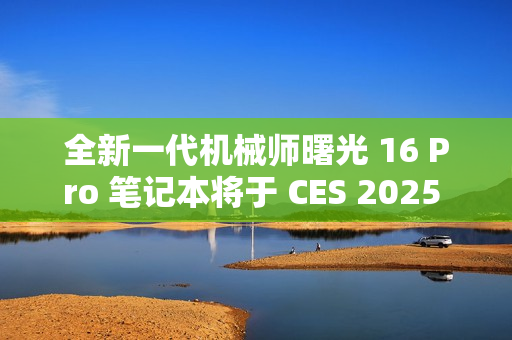 全新一代机械师曙光 16 Pro 笔记本将于 CES 2025 亮相，2.5K 分辨率 + 300Hz 刷新率