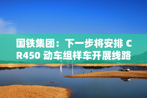 国铁集团：下一步将安排 CR450 动车组样车开展线路试验和考核，争取早日投入商业运营