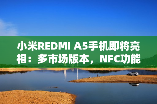 小米REDMI A5手机即将亮相：多市场版本，NFC功能成亮点