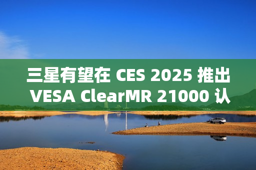 三星有望在 CES 2025 推出 VESA ClearMR 21000 认证的 QD-OLED 显示器