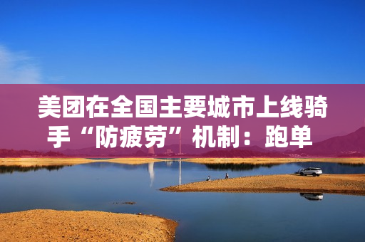 美团在全国主要城市上线骑手“防疲劳”机制：跑单 12 小时强制下线