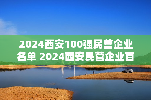 2024西安100强民营企业名单 2024西安民营企业百强排名榜