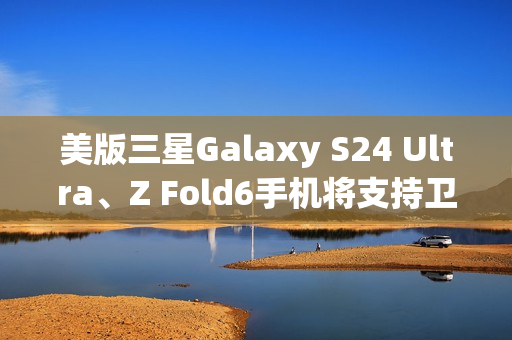 美版三星Galaxy S24 Ultra、Z Fold6手机将支持卫星消息