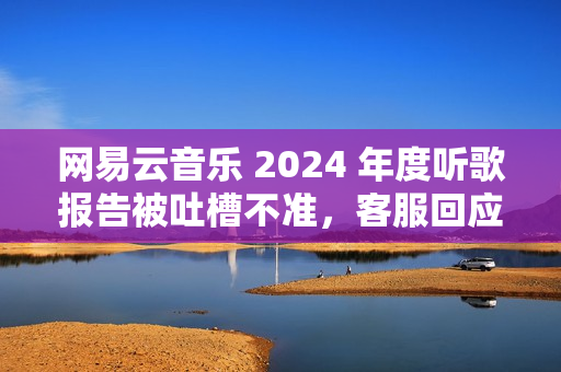 网易云音乐 2024 年度听歌报告被吐槽不准，客服回应称“随机播放歌曲也会计入”