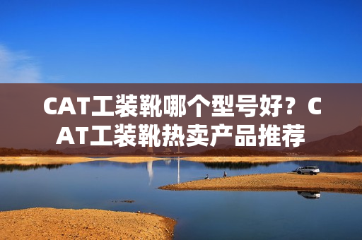 CAT工装靴哪个型号好？CAT工装靴热卖产品推荐