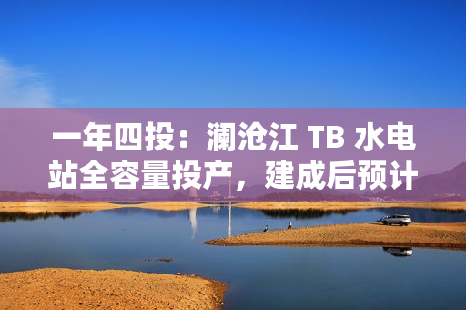 一年四投：澜沧江 TB 水电站全容量投产，建成后预计年平均发电量达 62.3 亿千瓦时
