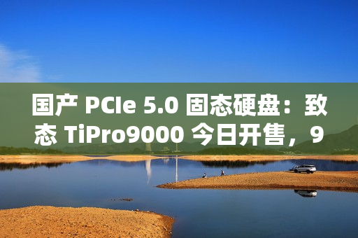 国产 PCIe 5.0 固态硬盘：致态 TiPro9000 今日开售，999 元起