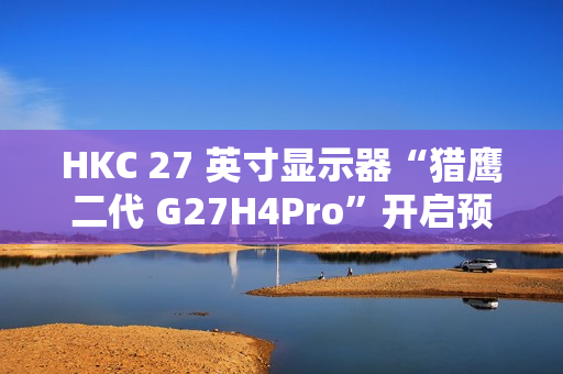 HKC 27 英寸显示器“猎鹰二代 G27H4Pro”开启预售：2K 320Hz、人体工学支架，首发 1599 元