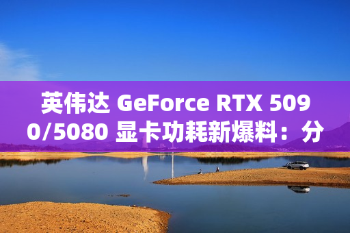 英伟达 GeForce RTX 5090/5080 显卡功耗新爆料：分别为 575W / 360W