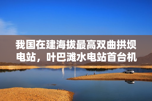 我国在建海拔最高双曲拱坝电站，叶巴滩水电站首台机组定子吊装成功