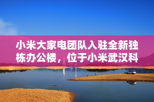 小米大家电团队入驻全新独栋办公楼，位于小米武汉科技园 F 栋