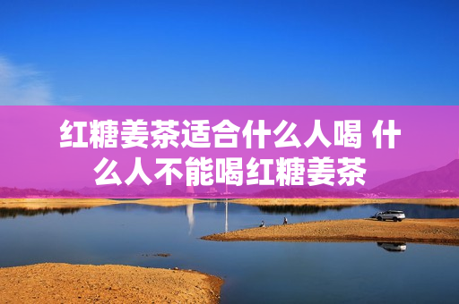 红糖姜茶适合什么人喝 什么人不能喝红糖姜茶