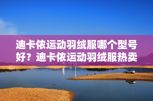 迪卡侬运动羽绒服哪个型号好？迪卡侬运动羽绒服热卖产品推荐