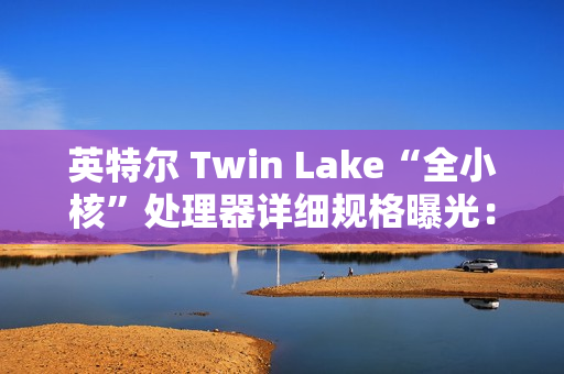 英特尔 Twin Lake“全小核”处理器详细规格曝光：仅提升 CPU、GPU 睿频