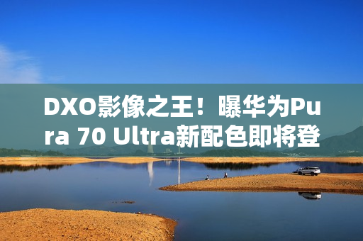 DXO影像之王！曝华为Pura 70 Ultra新配色即将登场