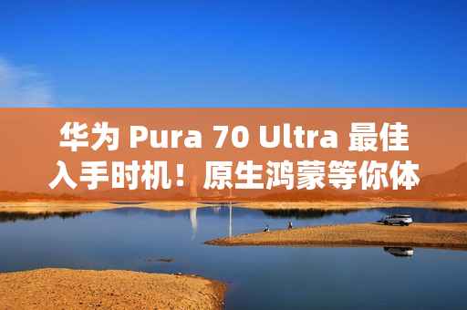 华为 Pura 70 Ultra 最佳入手时机！原生鸿蒙等你体验