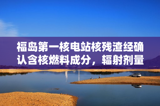 福岛第一核电站核残渣经确认含核燃料成分，辐射剂量每小时 8 毫西弗
