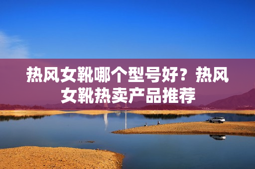 热风女靴哪个型号好？热风女靴热卖产品推荐