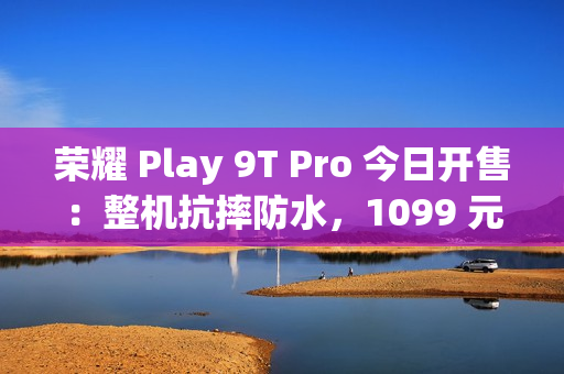 荣耀 Play 9T Pro 今日开售:整机抗摔防水,1099 元起 荣耀 Play 9T Pro 今日开售:整机抗摔防水,1099 元起