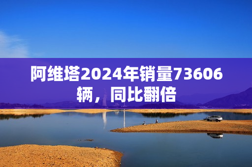 阿维塔2024年销量73606辆,同比翻倍 阿维塔2024年销量73606辆,同比翻倍