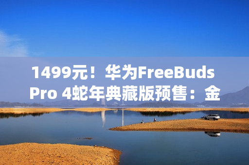 1499元！华为FreeBuds Pro 4蛇年典藏版预售：金蛇绕币设计+专属弹窗