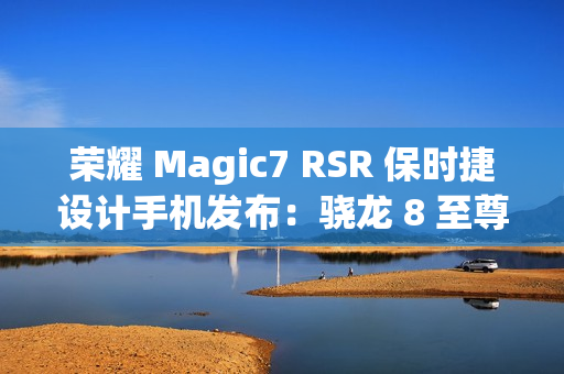 荣耀 Magic7 RSR 保时捷设计手机发布：骁龙 8 至尊版、7999 元起