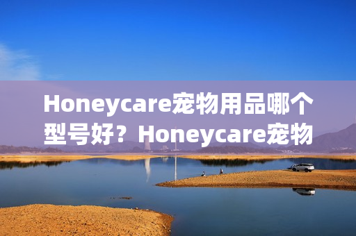 Honeycare宠物用品哪个型号好？Honeycare宠物用品热卖产品推荐