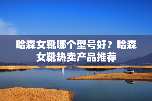 哈森女靴哪个型号好？哈森女靴热卖产品推荐