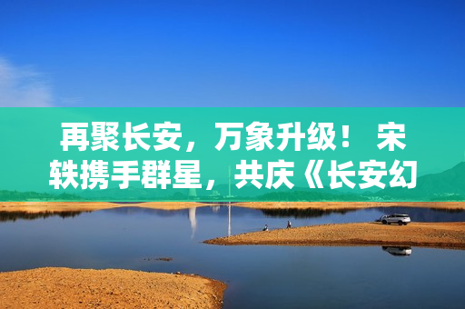 再聚长安，万象升级！ 宋轶携手群星，共庆《长安幻想》二周年