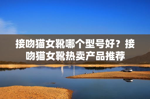 接吻猫女靴哪个型号好？接吻猫女靴热卖产品推荐
