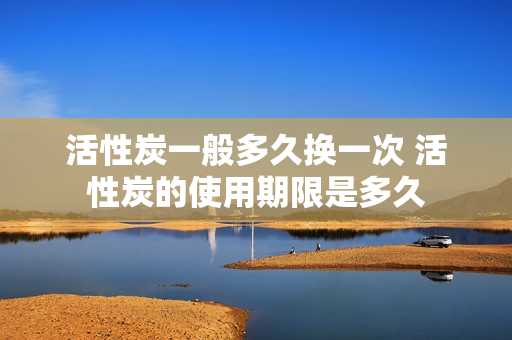 活性炭一般多久换一次 活性炭的使用期限是多久